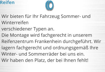 Wir bieten fr Ihr Fahrzeug Sommer- und Winterreifen  verschiedener Typen an. Die Montage wird fachgerecht in unserem Reifenzentrum Frankenhein durchgefhrt. Wir lagern fachgerecht und ordnungsgem Ihre Winter- und Sommerrder bei uns ein.  Wir haben den Platz, der bei Ihnen fehlt!  Reifen