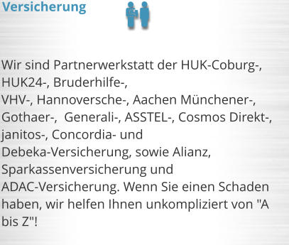 Wir sind Partnerwerkstatt der HUK-Coburg-, HUK24-, Bruderhilfe-,  VHV-, Hannoversche-, Aachen Mnchener-, Gothaer-,  Generali-, ASSTEL-, Cosmos Direkt-, janitos-, Concordia- und  Debeka-Versicherung, sowie Alianz, Sparkassenversicherung und ADAC-Versicherung. Wenn Sie einen Schaden haben, wir helfen Ihnen unkompliziert von "A bis Z"!     Versicherung